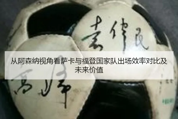 从阿森纳视角看萨卡与福登国家队出场效率对比及未来价值