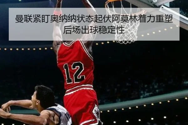 曼联紧盯奥纳纳状态起伏阿莫林着力重塑后场出球稳定性