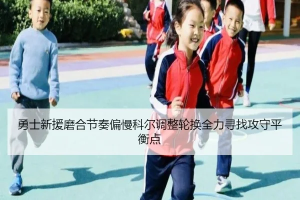 勇士新援磨合节奏偏慢科尔调整轮换全力寻找攻守平衡点