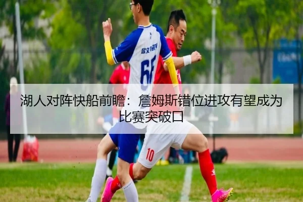 湖人对阵快船前瞻：詹姆斯错位进攻有望成为比赛突破口